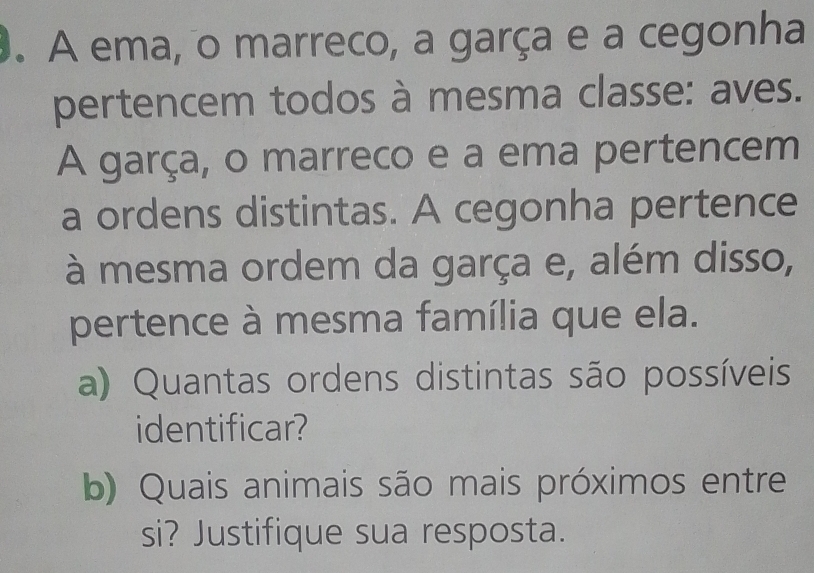 A ema, o marreco, a garça e a cegonha 
pertencem todos à mesma classe: aves. 
A garça, o marreco e a ema pertencem 
a ordens distintas. A cegonha pertence 
à mesma ordem da garça e, além disso, 
pertence à mesma família que ela. 
a) Quantas ordens distintas são possíveis 
identificar? 
b) Quais animais são mais próximos entre 
si? Justifique sua resposta.