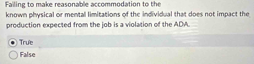 Failing to make reasonable accommodation to the
known physical or mental limitations of the individual that does not impact the
production expected from the job is a violation of the ADA.
True
False