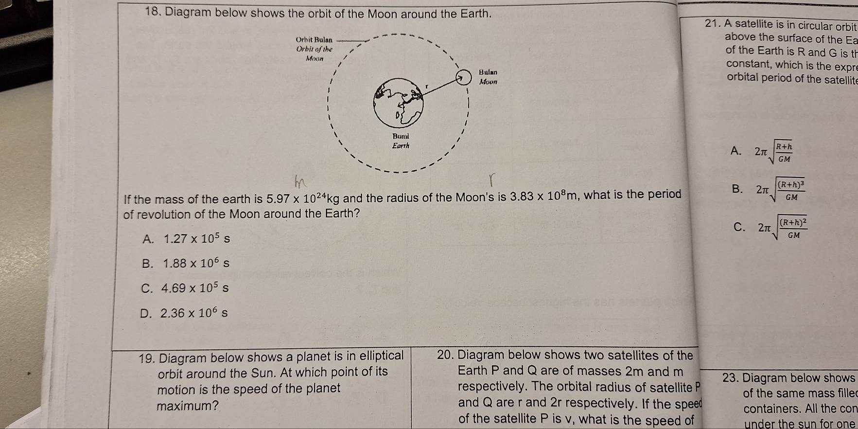 Diagram below shows the orbit of the Moon around the Earth. 21. A satellite is in circular orbit
above the surface of the Ea
of the Earth is R and G is th
constant, which is the expr
orbital period of the satellit
A. 2π sqrt(frac R+h)GM
If the mass of the earth is 5.97* 10^(24)kg and the radius of the Moon's is 3.83* 10^8m , what is the period B. 2π sqrt(frac (R+h)^3)GM
of revolution of the Moon around the Earth?
C.
A. 1.27* 10^5s 2π sqrt(frac (R+h)^2)GM
B. 1.88* 10^6s
C. 4.69* 10^5s
D. 2.36* 10^6s
19. Diagram below shows a planet is in elliptical 20. Diagram below shows two satellites of the
orbit around the Sun. At which point of its Earth P and Q are of masses 2m and m 23. Diagram below shows
motion is the speed of the planet respectively. The orbital radius of satellite P of the same mass fille
maximum? and Q are r and 2r respectively. If the speed containers. All the con
of the satellite P is v, what is the speed of under the sun for one