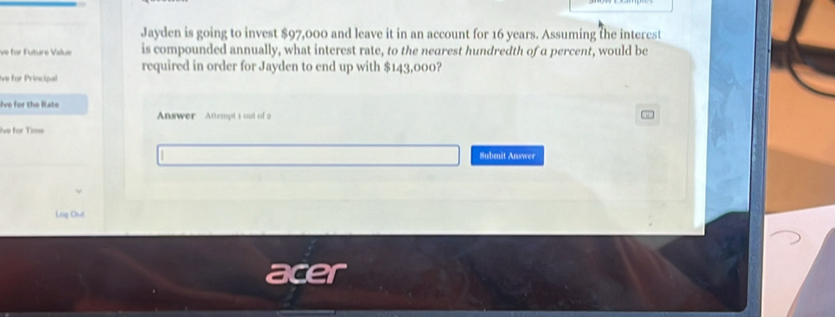 Jayden is going to invest $97,000 and leave it in an account for 16 years. Assuming the interest 
ve for Future Value is compounded annually, what interest rate, to the nearest hundredth of a percent, would be 
required in order for Jayden to end up with $143,000? 
Ive for Principal 
Ive for the late 
Answer Attempt 3 out of 2 
Ive for Time 
Submit Answer 
Log Out 
acer