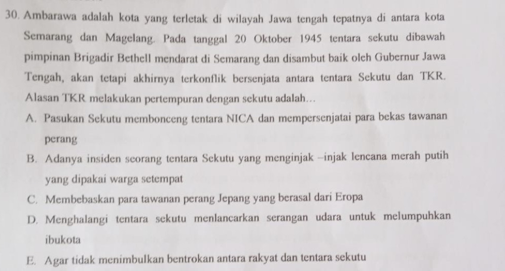 Ambarawa adalah kota yang terletak di wilayah Jawa tengah tepatnya di antara kota
Semarang dan Magelang. Pada tanggal 20 Oktober 1945 tentara sekutu dibawah
pimpinan Brigadir Bethell mendarat di Semarang dan disambut baik oleh Gubernur Jawa
Tengah, akan tetapi akhirnya terkonflik bersenjata antara tentara Sekutu dan TKR.
Alasan TKR melakukan pertempuran dengan sekutu adalah…..
A. Pasukan Sekutu membonceng tentara NICA dan mempersenjatai para bekas tawanan
perang
B. Adanya insiden seorang tentara Sekutu yang menginjak -injak lencana merah putih
yang dipakai warga setempat
C. Membebaskan para tawanan perang Jepang yang berasal dari Eropa
D. Menghalangi tentara sekutu menlancarkan serangan udara untuk melumpuhkan
ibukota
E. Agar tidak menimbulkan bentrokan antara rakyat dan tentara sekutu