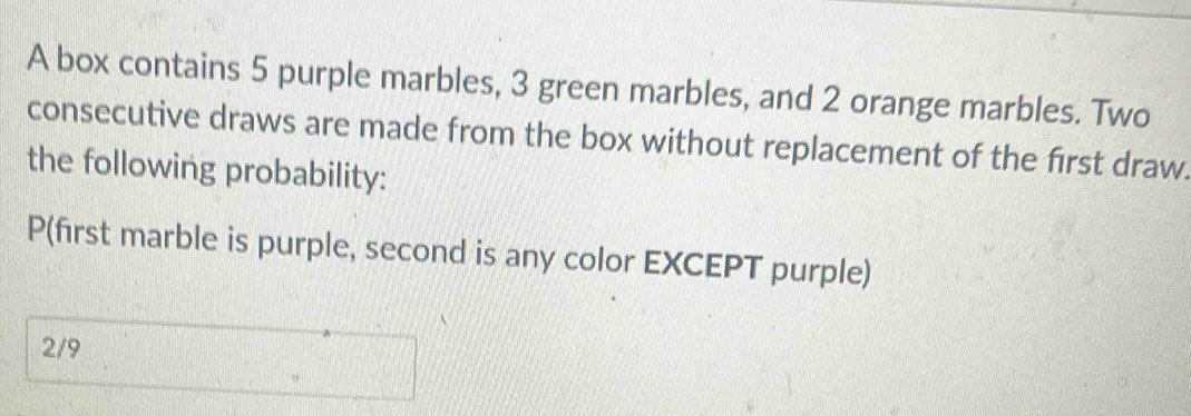 A box contains 5 purple marbles, 3 green marbles, and 2 orange marbles. Two 
consecutive draws are made from the box without replacement of the first draw. 
the following probability:
P (first marble is purple, second is any color EXCEPT purple)
2/9