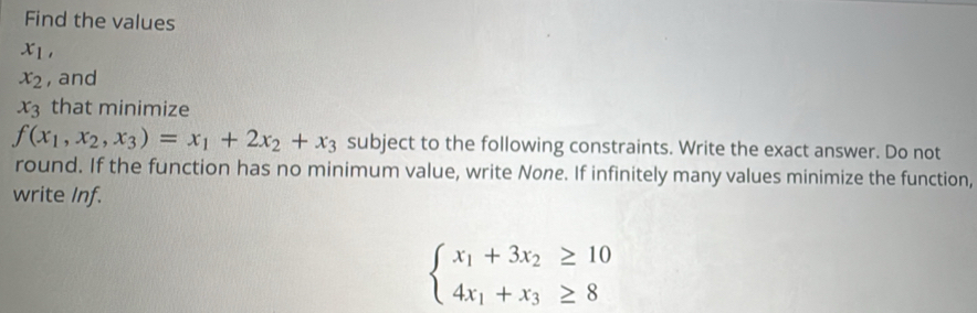 Find the values
x_1,
x_2 , and
x_3 that minimize
f(x_1,x_2,x_3)=x_1+2x_2+x_3 subject to the following constraints. Write the exact answer. Do not 
round. If the function has no minimum value, write None. If infinitely many values minimize the function, 
write Inf.
beginarrayl x_1+3x_2≥ 10 4x_1+x_3≥ 8endarray.