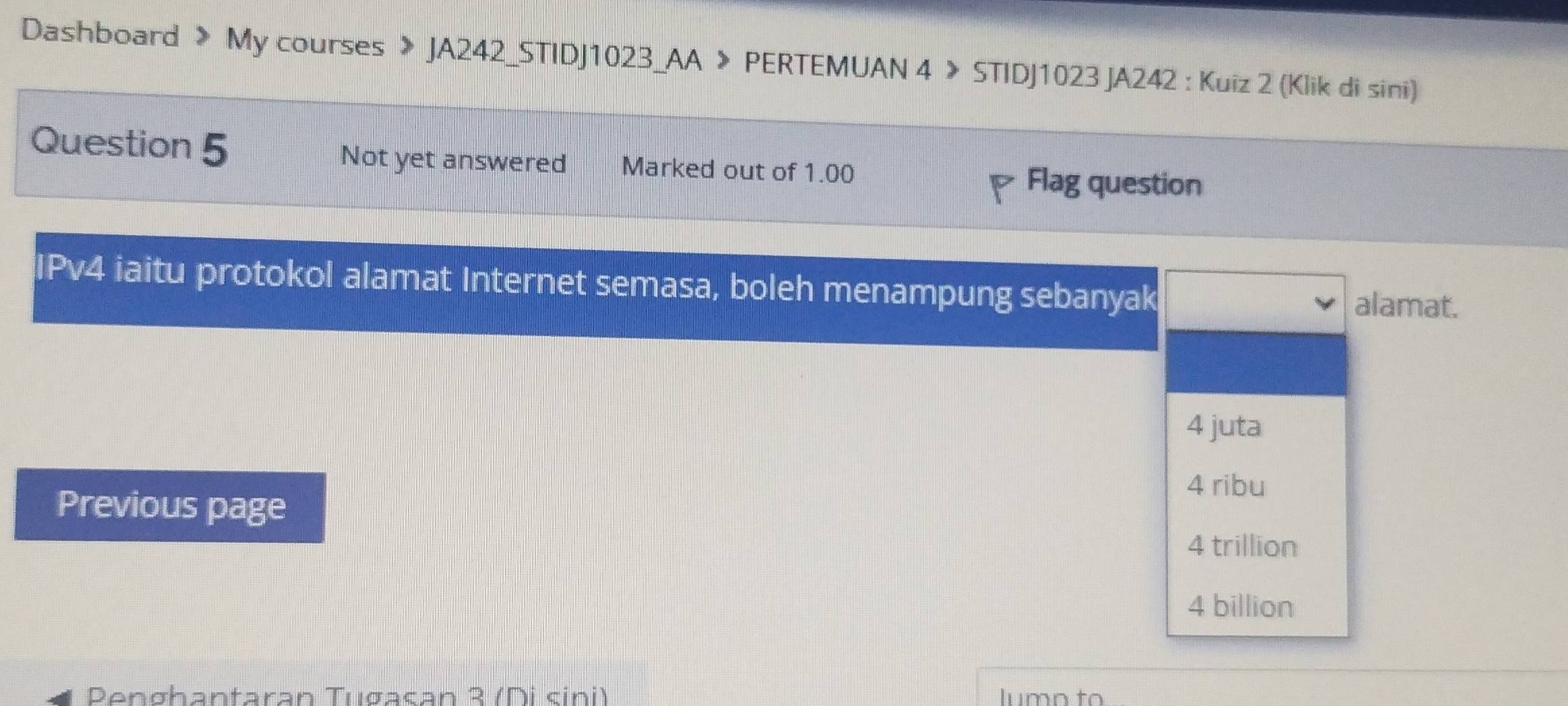 Dashboard > My courses 》 JA242_STIDJ1023_AA > PERTEMUAN 4 > STIDJ1023 JA242 : Kuiz 2 (Klik di sini)
Question 5 Not yet answered Marked out of 1.00
Flag question
IPv4 iaitu protokol alamat Internet semasa, boleh menampung sebanyak
alamat.
4 juta
Previous page
4 ribu
4 trillion
4 billion
Penghantaran Tugasan 3 (Di sini) lumn to