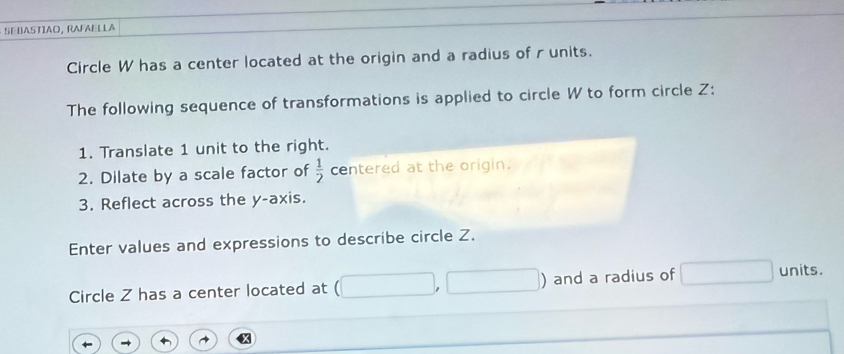 SEBASTIAO, RAFABLLA 
Circle W has a center located at the origin and a radius of runits. 
The following sequence of transformations is applied to circle W to form circle Z : 
1. Translate 1 unit to the right. 
2. Dilate by a scale factor of  1/2  centered at the origin. 
3. Reflect across the y-axis. 
Enter values and expressions to describe circle Z. 
| 
Circle Z has a center located at (1 and a radius of units.