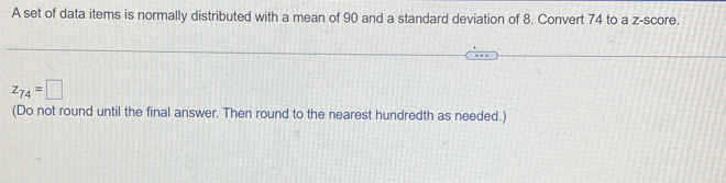 A set of data items is normally distributed with a mean of 90 and a standard deviation of 8. Convert 74 to a z-score.
z_74=□
(Do not round until the final answer. Then round to the nearest hundredth as needed.)