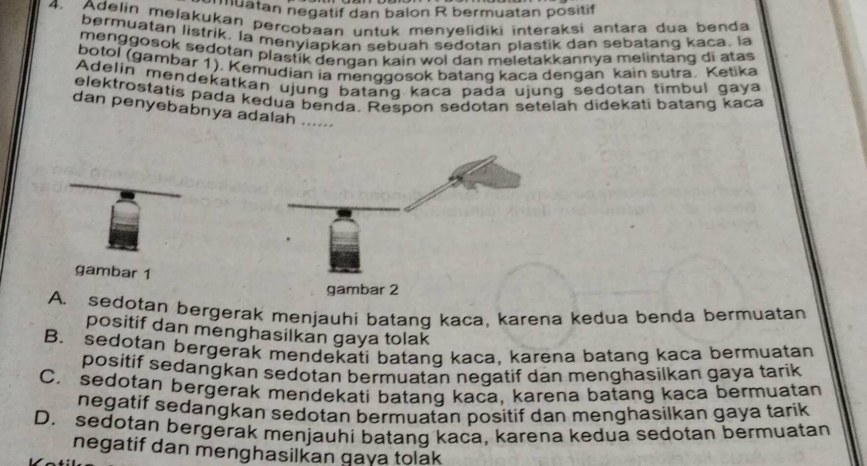 nmuatan negatif dan balon R bermuatan positif
4. Adelin melakukan percobaan untuk menyelidiki interaksi antara dua benda
bermuatan listrik. la menyiapkan sebuah sedotan plastik dan sebatang kaca. la
menggosok sedotan plastik dengan kain wol dan meletakkannya melintang di atas 
botol (gambar 1), Kemudian ia menggosok batang kaca dengan kain sutra. Ketika
Adelin mendekatkan ujung batang kaca pada ujung sedotan timbul gaya
elektrostatís pada kedua benda, Respon sedotan setelah didekati batang kaca
dan penyebabnya adalah ......
gambar 1
gambar 2
A. sedotan bergerak menjauhi batang kaca, karena kedua benda bermuatan
positif dan menghasilkan gaya tolak
B. sedotan bergerak mendekati batang kaca, karena batang kaca bermuatan
positif sedangkan sedotan bermuatan negatif dan menghasilkan gaya tarik
C. sedotan bergerak mendekati batang kaca, karena batang kaca bermuatan
negatif sedangkan sedotan bermuatan positif dan menghasilkan gaya tarik
D. sedotan bergerak menjauhi batang kaca, karena kedua sedotan bermuatan
negatif dan menghasilkan gaya tolak