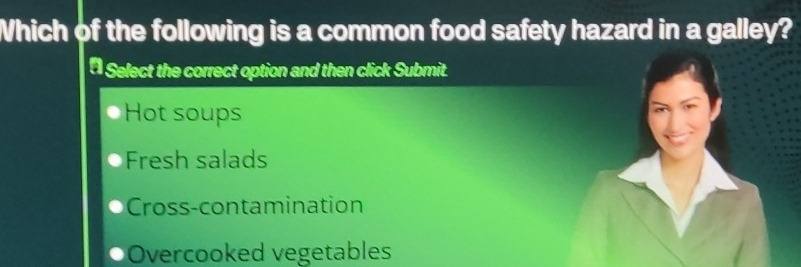 Which of the following is a common food safety hazard in a galley?
* Select the correct option and then click Submit.
Hot soups
Fresh salads
Cross-contamination
Overcooked vegetables