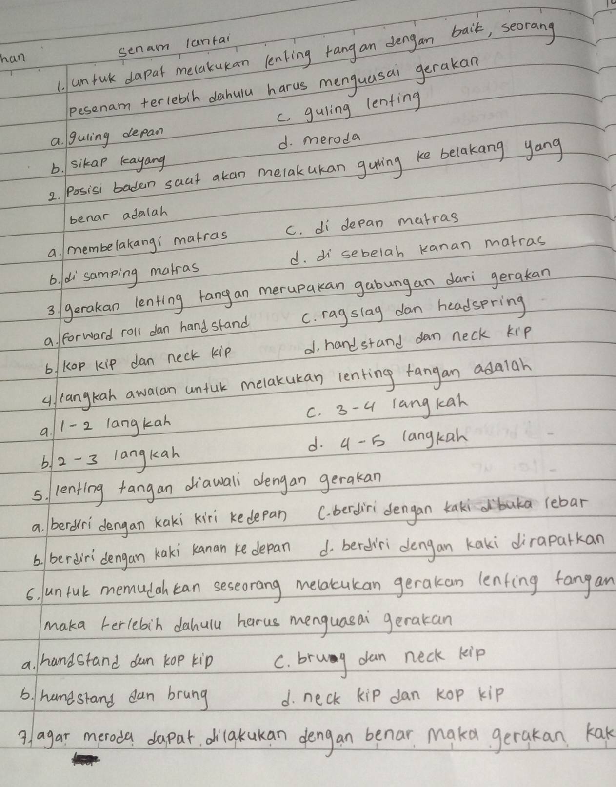 (. umful dapar melakukan lenking rang an dengan baik, seorang
han
senam lantai
pesenam terleblh dahulu harus menguusai gerakan
c. guling lenfing
a. guling depan
d. meroda
b. sikap kayang
2. Posisi baden saat akan melak ukan guving ke belakang yang
benar adalah
a. membelakangi matras C. di depan matras
d. di sebelah kanan matras
6. di samping matras
3 / gerakan lenting rangan merupakan gabungan dari gerakan
a. forward roll dan hand skand C. rag slag dan headspring
b/ Kop kip dan neck kip d, handstand dan neck kip
( langkah awalan untuk melakukan lenting fangan adaiah
a. 1- 2 langkan C. 3 -u langkah
d. 4 - 5 langkah
6, 2-3 langkan
5. lenting +angan diawali dengan gerakan
a bereri dengan kaki kiri kedepan C. berdir dengan kakidbaka lebar
6. berdiridengan Kaki kanan ke depan d bered'ri dengan Kaki diraparkan
6. Jun fuk memudah can seseorang melacukan gerakan lenfing fangan
maka terlebin dahulu harus menguasai gerakan
a. handstand dan kop kip C. brug dan neck kip
6. hamesrand dan brung d. neck kip dan kop kip
9/agar meroda dapar dilakukan dengan benar Makd gerakan Kak