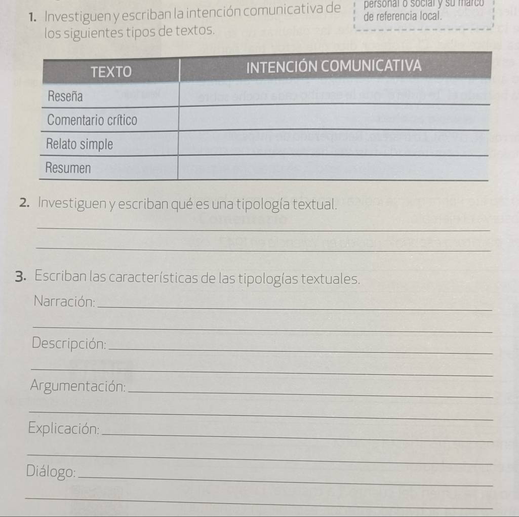 personal o social y su marco 
1. Investiguen y escriban la intención comunicativa de de referencia local. 
los siguientes tipos de textos. 
2. Investiguen y escriban qué es una tipología textual. 
_ 
_ 
3. Escriban las características de las tipologías textuales. 
Narración:_ 
_ 
Descripción:_ 
_ 
Argumentación:_ 
_ 
Explicación:_ 
_ 
Diálogo:_ 
_