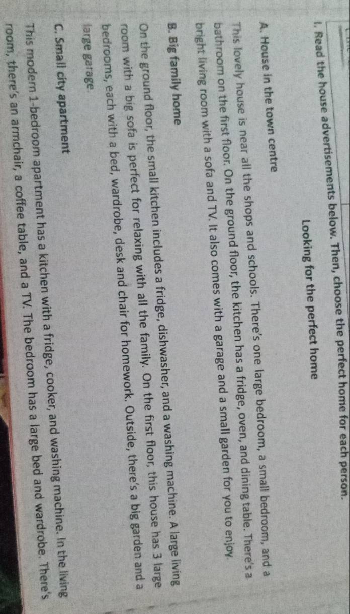 Read the house advertisements below. Then, choose the perfect home for each person.
Looking for the perfect home
A. House in the town centre
This lovely house is near all the shops and schools. There's one large bedroom, a small bedroom, and a
bathroom on the first floor. On the ground floor, the kitchen has a fridge, oven, and dining table. There's a
bright living room with a sofa and TV. It also comes with a garage and a small garden for you to enjoy.
B. Big family home
On the ground floor, the small kitchen includes a fridge, dishwasher, and a washing machine. A large living
room with a big sofa is perfect for relaxing with all the family. On the first floor, this house has 3 large
bedrooms, each with a bed, wardrobe, desk and chair for homework. Outside, there's a big garden and a
large garage.
C. Small city apartment
This modern 1 -bedroom apartment has a kitchen with a fridge, cooker, and washing machine. In the living
room, there's an armchair, a coffee table, and a TV. The bedroom has a large bed and wardrobe. There's