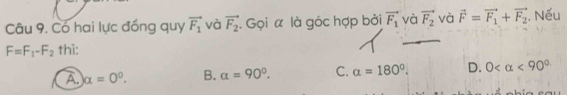 Có hai lực đồng quy vector F_1 và vector F_2. Gọi α là góc hợp bởi vector F_1 và vector F_2 và vector F=vector F_1+vector F_2 Nếu
F=F_1-F_2 thì:
A alpha =0°.
B. alpha =90°. C. alpha =180°. D. 0 <90^(circ .)