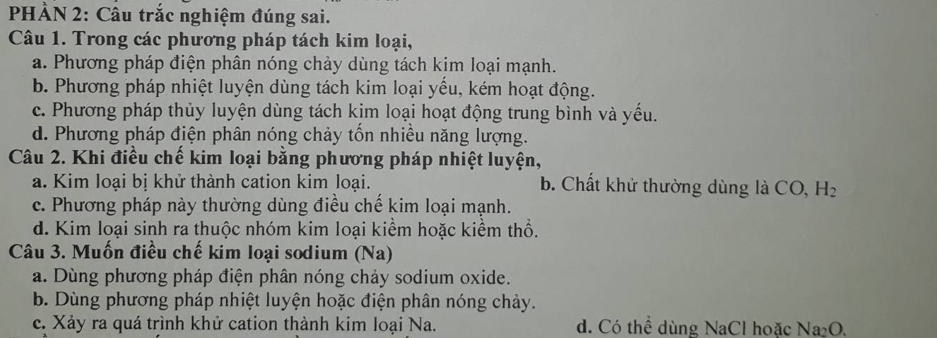 PHẢN 2: Câu trắc nghiệm đúng sai.
Câu 1. Trong các phương pháp tách kim loại,
a. Phương pháp điện phân nóng chảy dùng tách kim loại mạnh.
b. Phương pháp nhiệt luyện dùng tách kim loại yếu, kém hoạt động.
c. Phương pháp thủy luyện dùng tách kim loại hoạt động trung bình và yếu.
d. Phương pháp điện phân nóng chảy tốn nhiều năng lượng.
Câu 2. Khi điều chế kim loại bằng phương pháp nhiệt luyện,
a. Kim loại bị khử thành cation kim loại.
b. Chất khử thường dùng là CO, H_2
c. Phương pháp này thường dùng điều chế kim loại mạnh.
d. Kim loại sinh ra thuộc nhóm kim loại kiểm hoặc kiểm thổ.
Câu 3. Muốn điều chế kim loại sodium (Na)
a. Dùng phương pháp điện phân nóng chảy sodium oxide.
b. Dùng phương pháp nhiệt luyện hoặc điện phân nóng chảy.
c. Xảy ra quá trình khử cation thành kim loại Na. d. Có thể dùng NaCl hoặc Na₂O.