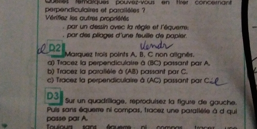 Quelles remarques pouvez-vous en trer concernant 
perpendiculaires et parallèles ? 
Vérifiez les autres propriétés 
par un dessin avec la règle et l'équerre; 
, par des pliages d'une feuille de papier. 
cD2 Marquez trois points A, B, C non alignés. 
a) Tracez la perpendiculaire à (BC) passant par A. 
b) Tracez la paralièle à (AB) passant par C. 
c) Tracez la perpendiculaire à (AC) passant par C
D3 Sur un quadrillage, reproduisez la figure de gauche. 
Puis sans équerre ni compas, tracez une parallèle à d qui 
passe par A. 
Touiours sans équerre ni compas