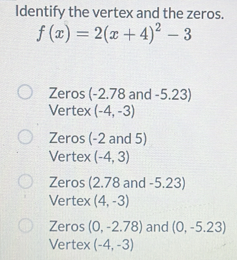 Identify the vertex and the zeros.
f(x)=2(x+4)^2-3
Zeros (-2.78 and -5.23)
Vertex (-4,-3)
Zeros (-2 and 5)
Vertex (-4,3)
Zeros (2.78 and -5.23)
Vertex (4,-3)
Zeros (0,-2.78) and (0,-5.23)
Vertex (-4,-3)