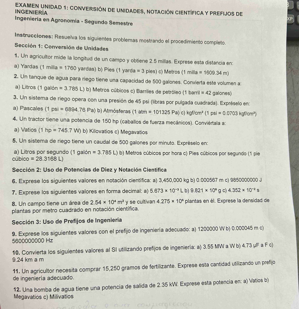 EXAMEN UNIDAD 1: CONVERSIÓN DE UNIDADES, NOTACIÓN CIENTÍFICA Y PREFIJOS DE
INGENIERÍA
Ingeniería en Agronomía - Segundo Semestre
Instrucciones: Resuelva los siguientes problemas mostrando el procedimiento completo.
Sección 1: Conversión de Unidades
1. Un agricultor mide la longitud de un campo y obtiene 2.5 millas. Exprese esta distancia en:
a) Yardas (1 milla =1760 yardas) b) Pies (1 yarda =3 pies) c) Metros ( 1 milla =1609.34m)
2. Un tanque de agua para riego tiene una capacidad de 500 galones. Convierta este volumen a:
a) Litros (1 galón =3.785L) b) Metros cúbicos c) Barriles de petróleo (1 barril =42 galones)
3. Un sistema de riego opera con una presión de 45 psi (libras por pulgada cuadrada). Expréselo en:
a) Pascales (1psi=6894.76Pa) b) Atmósferas (1atm=101325Pa)c)kgf/cm^2(1psi=0.0703kgf/cm^2)
4. Un tractor tiene una potencia de 150 hp (caballos de fuerza mecánicos). Conviértala a:
a) Vatios (1hp=745.7W) b) Kilovatios c) Megavatios
5. Un sistema de riego tiene un caudal de 500 galones por minuto. Expréselo en:
a) Litros por segundo (1 galón =3.785L) b) Metros cúbicos por hora c) Pies cúbicos por segundo (1 pie
cúbico =28.3168L)
Sección 2: Uso de Potencias de Diez y Notación Científica
6. Exprese los siguientes valores en notación científica: a) 3,450,000 kg b) 0.000567 m c) 9850000000 J
7. Exprese los siguientes valores en forma decimal: a) 5.673* 10^(-3)L b) 9.821* 10^6 g c) 4.352* 10^(-2)s
8. Un campo tiene un área de 2.54* 10^4m^2 y se cultivan 4.275* 10^6 plantas en él. Exprese la densidad de
plantas por metro cuadrado en notación científica.
Sección 3: Uso de Prefijos de Ingeniería
9. Exprese los siguientes valores con el prefijo de ingeniería adecuado: a) 1200000 W b) 0.000045 m c)
5600000000 Hz
10. Convierta los siguientes valores al SI utilizando prefijos de ingeniería: a) 3.55 MW a W b) 4.73 μF a F c)
9.24 km a m
11. Un agricultor necesita comprar 15,250 gramos de fertilizante. Exprese esta cantidad utilizando un prefijo
de ingeniería adecuado.
12. Una bomba de agua tiene una potencia de salida de 2.35 kW. Exprese esta potencia en: a) Vatios b)
Megavatios c) Milivatios