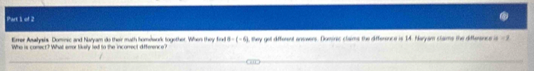 Errer Analysis Dominic and Naryam do their math homework together. When they find 8-(-6) , they get different answers. Dominic claims the difference is 14. Naryam slaims the difference is =1
Who is correct? What error tikely fed to the incorrect difference?