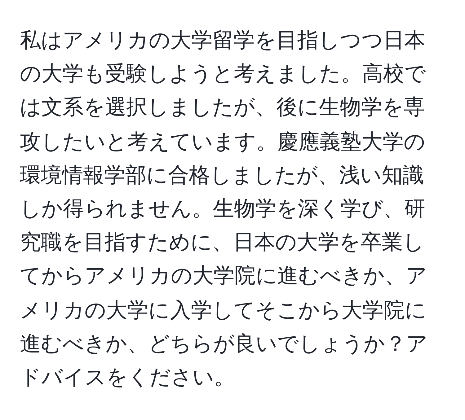 私はアメリカの大学留学を目指しつつ日本の大学も受験しようと考えました。高校では文系を選択しましたが、後に生物学を専攻したいと考えています。慶應義塾大学の環境情報学部に合格しましたが、浅い知識しか得られません。生物学を深く学び、研究職を目指すために、日本の大学を卒業してからアメリカの大学院に進むべきか、アメリカの大学に入学してそこから大学院に進むべきか、どちらが良いでしょうか？アドバイスをください。