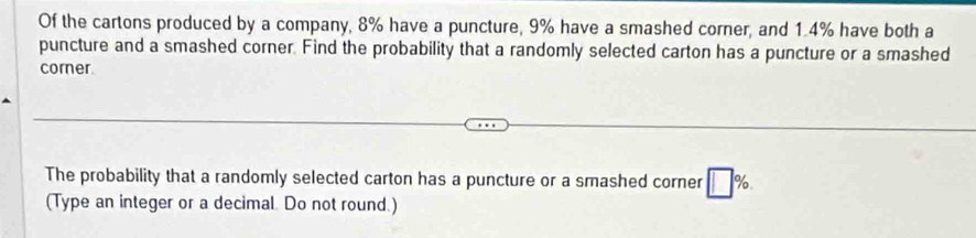 Of the cartons produced by a company, 8% have a puncture, 9% have a smashed corner, and 1.4% have both a 
puncture and a smashed corner. Find the probability that a randomly selected carton has a puncture or a smashed 
corner 
The probability that a randomly selected carton has a puncture or a smashed corner □ %. 
(Type an integer or a decimal. Do not round.)