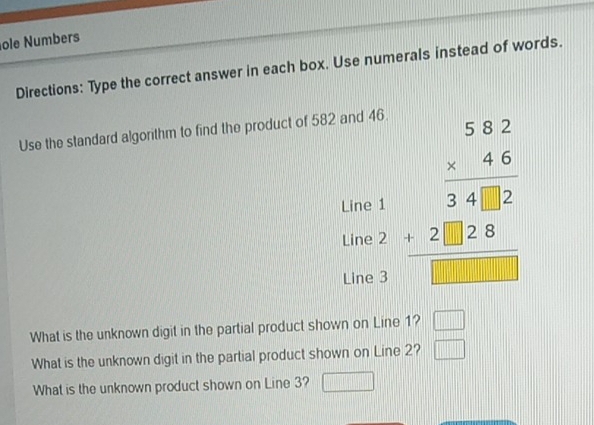 ole Numbers 
Directions: Type the correct answer in each box. Use numerals instead of words. 
Use the standard algorithm to find the product of 582 and 46. 
Line beginarrayr 5.62 * 2.4.68 hline 34828 hline endarray
Line 
Line 
What is the unknown digit in the partial product shown on Line 1? □ 
What is the unknown digit in the partial product shown on Line 2? □ 
What is the unknown product shown on Line 3? □