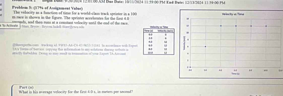 Begia Date: 9/20/2024 12:01:00 AM Due Date: 10/11/2024 11:59:00 PM End Date: 12/13/2024 11:59:00 PM 
e 
Problem 5: (17% of Assignment Value) 
The velocity as a function of time for a world-class track sprinter in a 100
m race is shown in the figure. The sprinter accelerates for the first 4.0
seconds, and then runs at a constant velocity until the end of the race. 
k To Activate Starr, Bryce Brycen Indell-Starr @cwu.edu 
@theexpertta com tracking id 9W65-A6-C4-47-9653-51161 In accordance with Expert 
IA's Terms of Service. copying this information to any solutions sharing webaite is 
itrictly forbadden Doing so may result in termnation of your Expert TA Account 
Part (a) 
What is his average velocity for the first 4.0 s, in meters per second?