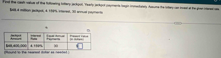 Find the cash value of the following lottery jackpot. Yearly jackpot payments begin immediately. Assume the lottery can invest at the given interest rate.
$48.4 million jackpot, 4.159% interest, 30 annual payments 
(Round to the nearest dollar as needed.)