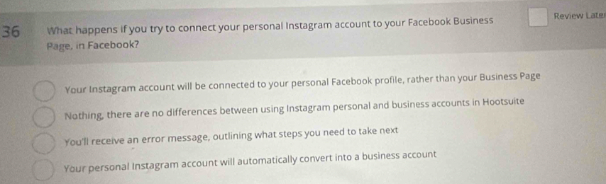 What happens if you try to connect your personal Instagram account to your Facebook Business Review Late
Page, in Facebook?
Your Instagram account will be connected to your personal Facebook profile, rather than your Business Page
Nothing, there are no differences between using Instagram personal and business accounts in Hootsuite
You'll receive an error message, outlining what steps you need to take next
Your personal Instagram account will automatically convert into a business account