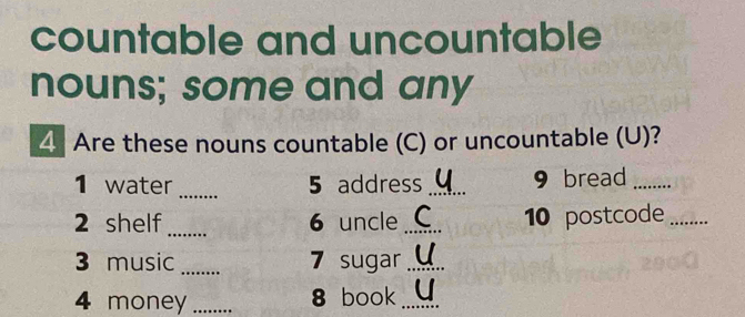 countable and uncountable 
nouns; some and any 
4 Are these nouns countable (C) or uncountable (U)? 
1 water _5 address _9 bread_ 
2 shelf _6 uncle_ 10 postcode_ 
3 music _7 sugar_ 
4 money _8 book_