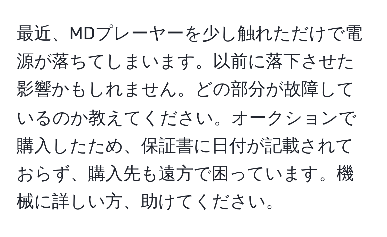 最近、MDプレーヤーを少し触れただけで電源が落ちてしまいます。以前に落下させた影響かもしれません。どの部分が故障しているのか教えてください。オークションで購入したため、保証書に日付が記載されておらず、購入先も遠方で困っています。機械に詳しい方、助けてください。