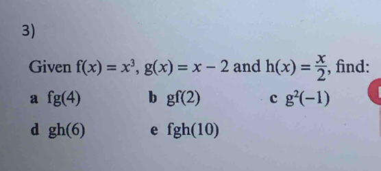 Given f(x)=x^3, g(x)=x-2 and h(x)= x/2 , , find:
a fg(4) b gf(2) c g^2(-1)
d gh(6) e fgh(10)