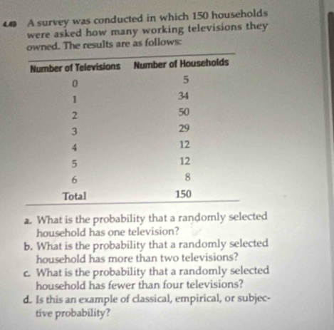 A survey was conducted in which 150 households 
were asked how many working televisions they 
owned. The results are as follows: 
a. What is the probability that a randomly selected 
household has one television? 
b. What is the probability that a randomly selected 
household has more than two televisions? 
c. What is the probability that a randomly selected 
household has fewer than four televisions? 
d. Is this an example of classical, empirical, or subjec- 
tive probability?