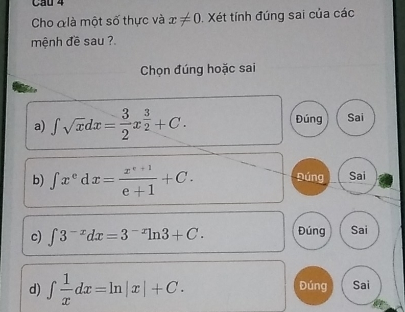 Cau 4
Cho &là một số thực và x!= 0 Xét tính đúng sai của các
mệnh đề sau ?.
Chọn đúng hoặc sai
a) ∈t sqrt(x)dx= 3/2 x^(frac 3)2+C.
Đúng Sai
b) ∈t x^edx= (x^(e+1))/e+1 +C. Đúng Sai
c) ∈t 3^(-x)dx=3^(-x)ln 3+C.
Đúng Sai
d) ∈t  1/x dx=ln |x|+C. Đúng Sai