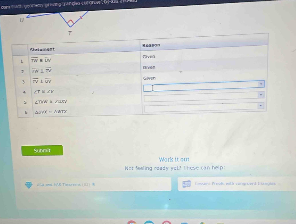 com math geometry/proving-trangles-congruent by asa and a3s 
U 
T 
Statement Reason 
1 overline TW≌ overline UV
Given 
2 overline TW⊥ overline TV
Given 
3 overline TV⊥ overline UV
Given 
4 ∠ T≌ ∠ V
5 ∠ TXW≌ ∠ UXV
6 △ UVX≌ △ WTX
Submit 
Work it out 
Not feeling ready yet? These can help: 
ASA and AAS Theorems 82 Lesson: Proofs with congruent triangies