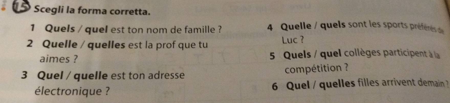 Scegli la forma corretta. 
1 Quels / quel est ton nom de famille ? 
4 Quelle / quels sont les sports préféères de 
2 Quelle / quelles est la prof que tu 
Luc ? 
aimes ? 5 Quels / quel collèges participent à la 
compétition ? 
3 Quel / quelle est ton adresse 
électronique ? 6 Quel / quelles filles arrivent demain ?