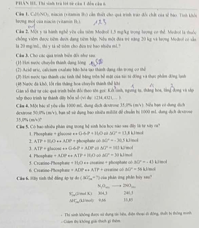 PHẢN HI. Thí sinh trà lời từ câu 1 đến câu 6
Câu 1. C₆H5NO5, niacin (vitamin B5) cần thiết cho quá trình tráo đổi chất của tế bảo. Tính khỏi
lượng mol của niacin (vitamín Bs).
Câu 2. Một y tả hành nghệ yêu cầu tiêm Medrol 1,5 mg/kg trọng lượng cơ thể. Medrol là thuộc
chồng viêm được tiêm dưới dạng tiêm bập. Nếu một đứa trẻ năng 20 kg và lượng Medrol có sản
là 20 mg/mL, thi y tả sẽ tiêm cho đứa trẻ bao nhiều mL?
Câu 3. Cho các quá trình biển đổi như sau:
1) Hơi nước chuyển thành dạng lông 
(2) Acid uric, calcium oxalate bão hòa tạo thành đạng rần trong cơ thể
(3) Hơi nước tạo thành các tinh thể băng trên bể mặt của túi tú đồng và thực phẩm đồng lạnh
(4) Nước đá khô, lốt rần thăng hoa chuyển thành thể khi
Gán số thứ tự các quá trình biển đổi theo tên gọi: Kết tinh, ngưng tụ, thăng hoa, lằng dọng và sắp
xếp theo trinh tự thành dãy bốn số (ví dụ: 1234,4321,... )
Câu 4. Một bác sĩ yêu cầu 1000 mL dung dịch dextrose 35,0% (m/v). Nếu bạn có dung dịch
dextrose 50,0% (m/v), bạn sẽ sử dụng bao nhiêu mililit để chuẩn bị 1000 mL dung dịch dextrose
35,0% (m/v)?
Câu 5. Có bao nhiêu phản ứng trong hệ sinh hóa học nào sau đây là tự xây ra?
1. Phosphate + glucose rightarrow G· 6· P+H_2O có △ G°=13.8kJ/mol
2. ATP+H_2Orightarrow ADP+ phosphate có △ G°=-30.5kJ/mol
3. ATP+glucos erightarrow G-6.P+ADP có △ G°=103kJ/mol
4. F hospha te +ADPrightarrow ATP+H_2O có △ G°=30kJ/mol
5. Crcatine-Phosphate +H_2O 4to +creatine + phosphate có △ G°=-43 kJ/mol
6. Creatine-Phosphate +ADPrightarrow ATP+ creatine có △ G°=56 kJ/mol
Câu 6. Hãy tính thể đăng áp tự do (△ G_(2m)°=?) của phản ứng phân hủy sau?
N_2O_x3to 2NO_3(1)
S_2°(J/mol.K) 304,3 240,5
△ H_(2m)^2(kJ/mol): 9,66 33,85
Thí sinh không được sử dụng tài liệu, điện thoại di động, thiết bị thống minh.
Giám thị không giải thích gì thêm