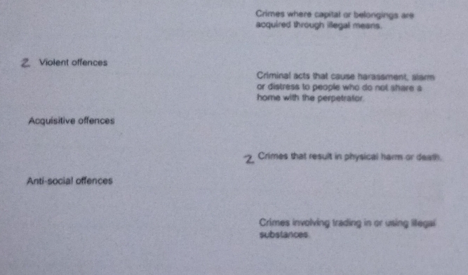 Crimes where capital or belongings are
acquired through illegal means.
Z Violent offences
Criminal acts that cause harassment, alar
or distress to people who do not share a
home with the perpetrator.
Acquisitive offences
Crimes that result in physical harm or death.
Anti-social offences
Crimes involving trading in or using litegal
substances