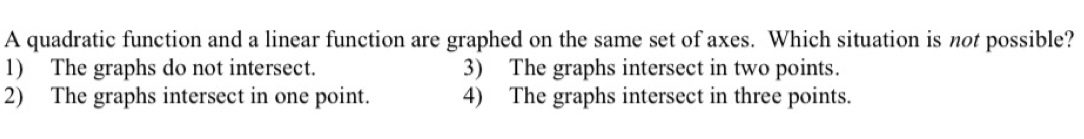 A quadratic function and a linear function are graphed on the same set of axes. Which situation is not possible?
1) The graphs do not intersect. 3) The graphs intersect in two points.
2) The graphs intersect in one point. 4) The graphs intersect in three points.