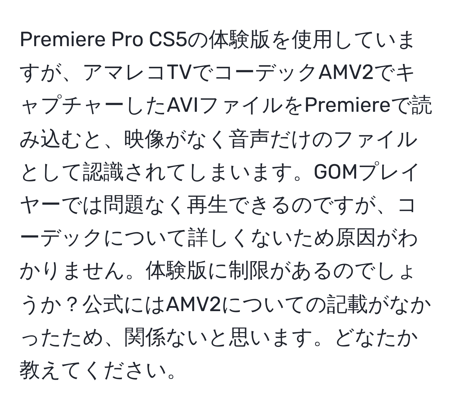 Premiere Pro CS5の体験版を使用していますが、アマレコTVでコーデックAMV2でキャプチャーしたAVIファイルをPremiereで読み込むと、映像がなく音声だけのファイルとして認識されてしまいます。GOMプレイヤーでは問題なく再生できるのですが、コーデックについて詳しくないため原因がわかりません。体験版に制限があるのでしょうか？公式にはAMV2についての記載がなかったため、関係ないと思います。どなたか教えてください。