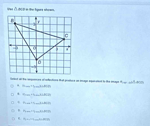 Use △ BCD in the figure shown.
Select all the sequences of reflections that produce an image equivalent to the image R_(180°,0)(△ BCD)
A (r_kan=r_s_yassoD)(△ BCD)
B. (r_F_min=r_ksus)(△ BCD)
C. (r_xto circ r_x=0)(△ BCD)
D. (r_yass=r_yass)(△ BCO)
E (r_y=x=r_yto mn)(△ BCD)