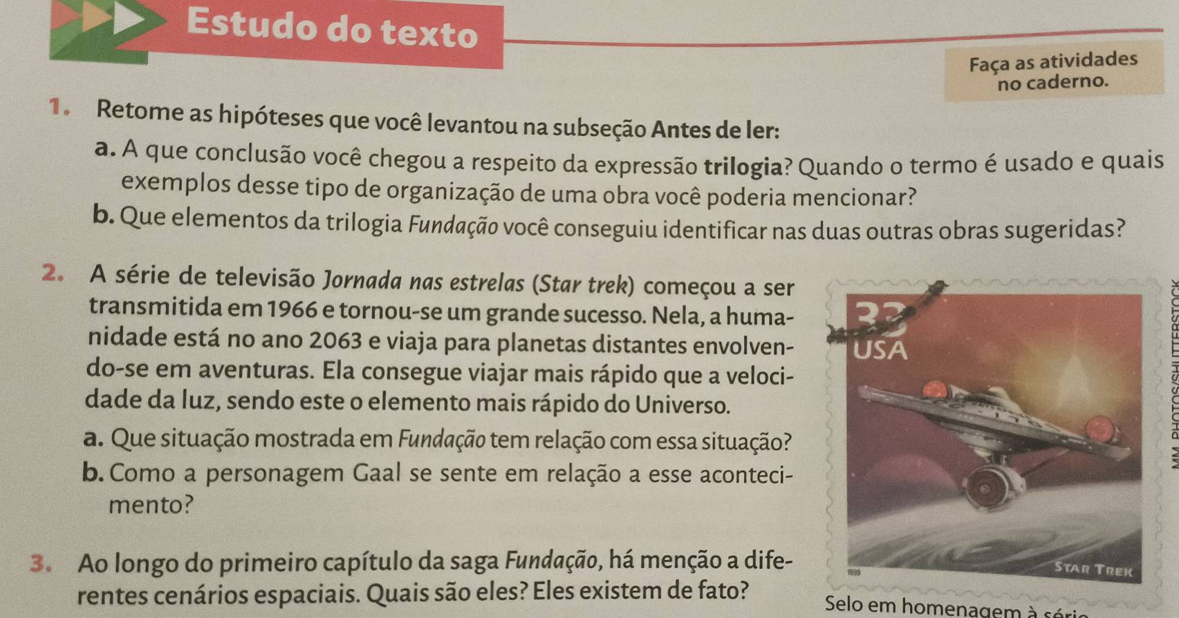 Estudo do texto 
Faça as atividades 
no caderno. 
1. Retome as hipóteses que você levantou na subseção Antes de ler: 
a. A que conclusão você chegou a respeito da expressão trilogia? Quando o termo é usado e quais 
exemplos desse tipo de organização de uma obra você poderia mencionar? 
b. Que elementos da trilogia Fundação você conseguiu identificar nas duas outras obras sugeridas? 
2. A série de televisão Jornada nas estrelas (Star trek) começou a ser 
transmitida em 1966 e tornou-se um grande sucesso. Nela, a huma- 
nidade está no ano 2063 e viaja para planetas distantes envolven- 
do-se em aventuras. Ela consegue viajar mais rápido que a veloci- 
dade da luz, sendo este o elemento mais rápido do Universo. 
a. Que situação mostrada em Fundação tem relação com essa situação? 
b. Como a personagem Gaal se sente em relação a esse aconteci- 
mento? 
3. Ao longo do primeiro capítulo da saga Fundação, há menção a dife- 
rentes cenários espaciais. Quais são eles? Eles existem de fato? 
Selo em homenagem à sé