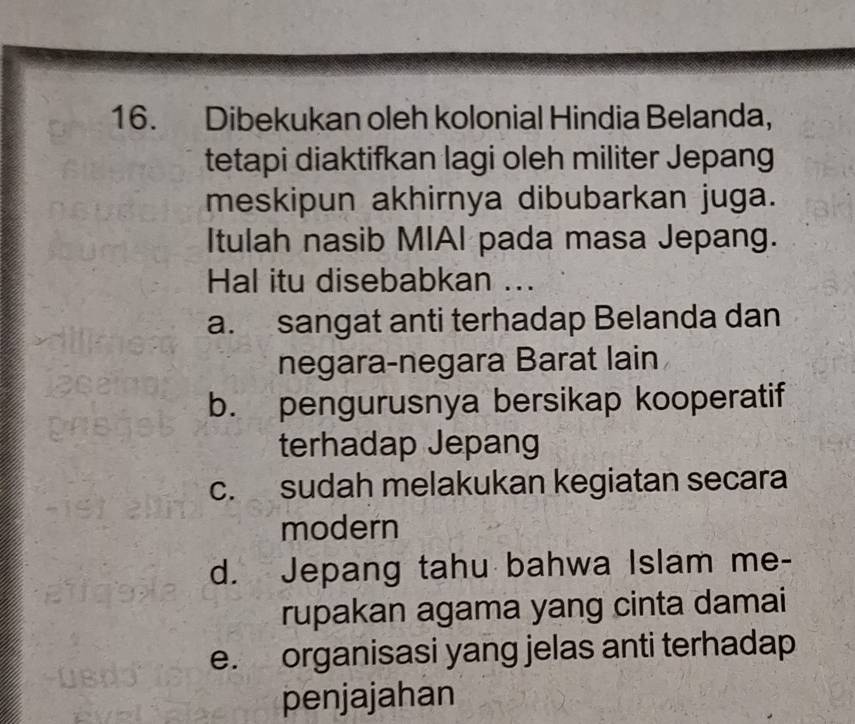 Dibekukan oleh kolonial Hindia Belanda,
tetapi diaktifkan lagi oleh militer Jepang
meskipun akhirnya dibubarkan juga.
Itulah nasib MIAI pada masa Jepang.
Hal itu disebabkan ...
a. sangat anti terhadap Belanda dan
negara-negara Barat lain
b. pengurusnya bersikap kooperatif
terhadap Jepang
c. sudah melakukan kegiatan secara
modern
d. Jepang tahu bahwa Islam me-
rupakan agama yang cinta damai
e. organisasi yang jelas anti terhadap
penjajahan