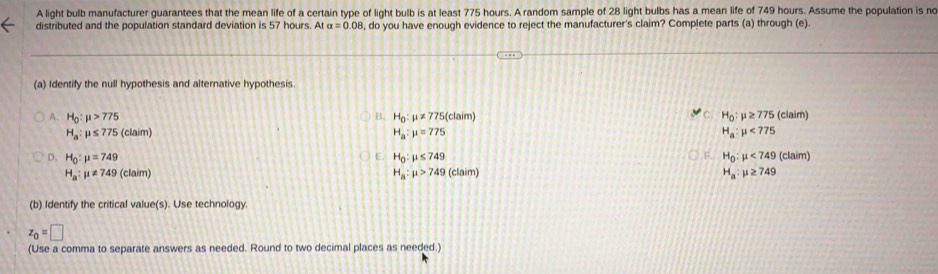 A light bulb manufacturer guarantees that the mean life of a certain type of light bulb is at least 775 hours. A random sample of 28 light bulbs has a mean life of 749 hours. Assume the population is nc
distributed and the population standard deviation is 57 hours. At alpha =0.08 8, do you have enough evidence to reject the manufacturer's claim? Complete parts (a) through (e)
(a) Identify the null hypothesis and alternative hypothesis.
C.
A. H_0:mu >775 H_0:mu != 775 (claim) H_0:mu ≥ 775 (claim)
B.
H_a:mu ≤ 775 (claim) H_a:mu =775 H_a:mu <775</tex>
E
D. H_0:mu =749 H_0:mu ≤ 749 F. H_0:mu <749</tex> (claim)
H_a:mu != 749 (claim) H_a:mu >749 (claim) H_a:mu ≥ 749
(b) Identify the critical value(s). Use technology.
z_0=□
(Use a comma to separate answers as needed. Round to two decimal places as needed.)