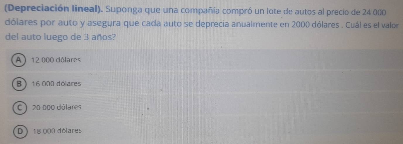 (Depreciación lineal). Suponga que una compañía compró un lote de autos al precio de 24 000
dólares por auto y asegura que cada auto se deprecia anualmente en 2000 dólares . Cuál es el valor
del auto luego de 3 años?
A) 12 000 dólares
B ) 16 000 dólares
C  20 000 dólares
D) 18 000 dólares