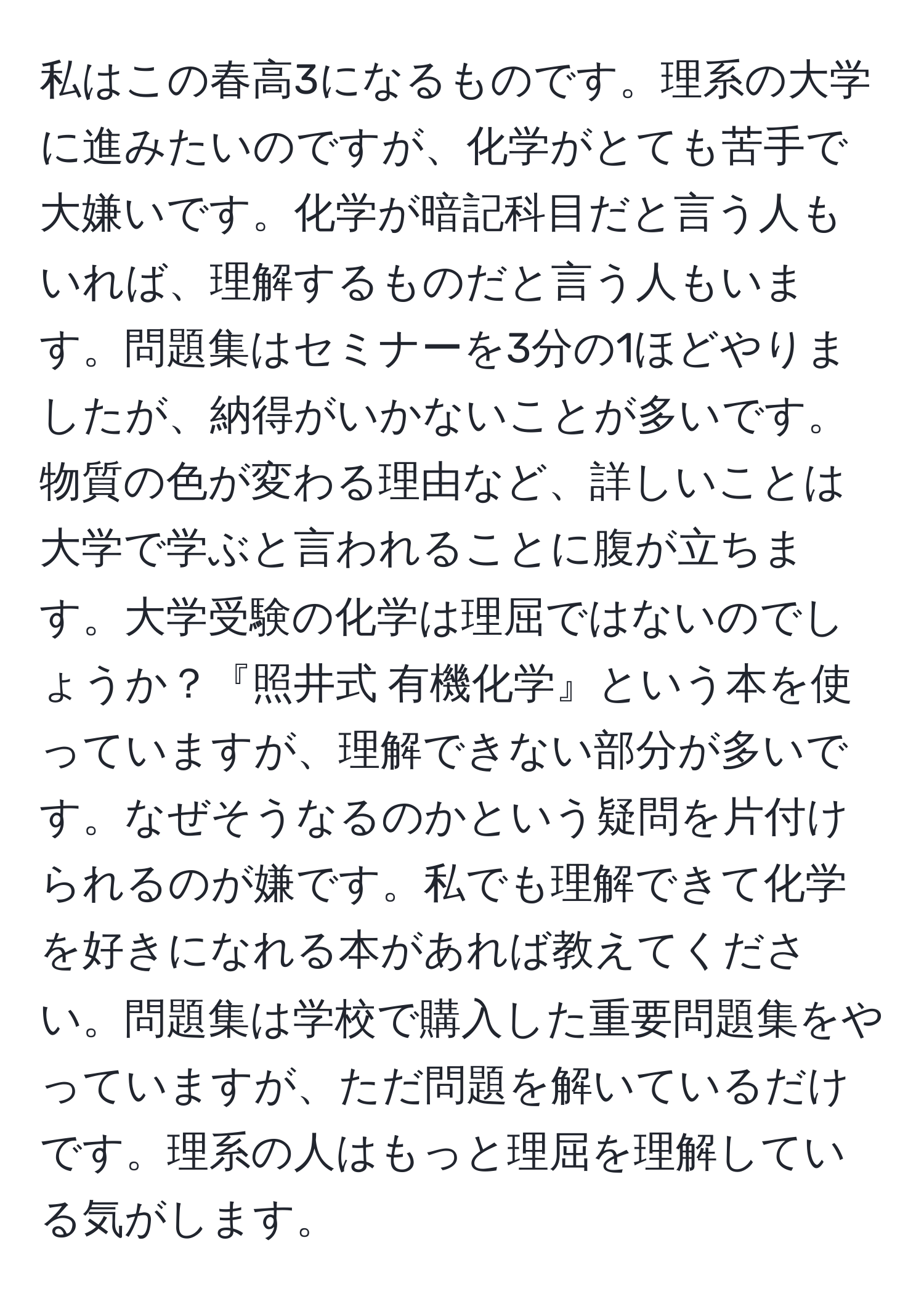 私はこの春高3になるものです。理系の大学に進みたいのですが、化学がとても苦手で大嫌いです。化学が暗記科目だと言う人もいれば、理解するものだと言う人もいます。問題集はセミナーを3分の1ほどやりましたが、納得がいかないことが多いです。物質の色が変わる理由など、詳しいことは大学で学ぶと言われることに腹が立ちます。大学受験の化学は理屈ではないのでしょうか？『照井式 有機化学』という本を使っていますが、理解できない部分が多いです。なぜそうなるのかという疑問を片付けられるのが嫌です。私でも理解できて化学を好きになれる本があれば教えてください。問題集は学校で購入した重要問題集をやっていますが、ただ問題を解いているだけです。理系の人はもっと理屈を理解している気がします。