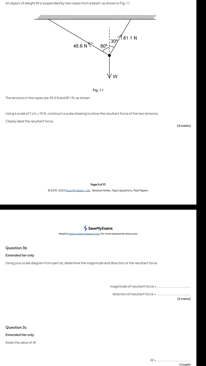 An object of weight W is suspended by two ropes from a beam, as shown in Fig. 1.1.
Fig. 1.1
The tensions in the ropes are 45.6 N and 81.1 N, as shown.
Using a scale of 1 cm = 10 N, construct a scale drawing to show the resultant force of the two tensions.
Clearly label the resultant force.
[4 marks]
Page 5 of 10
© 2015-2024 Save My Exams Ltd. · Revision Notes, Topic Questions, Past Papers
SaveMyExams
Head to www.savemyexams.com for more awesome resources
Question 3b
Extended tier only
Using your scale diagram from part (a), determine the magnitude and direction of the resultant force.
magnitude of resultant force =_
direction of resultant force =_
[2 marks]
Question 3c
Extended tier only
State the value of W.
_ W
[1 mark]