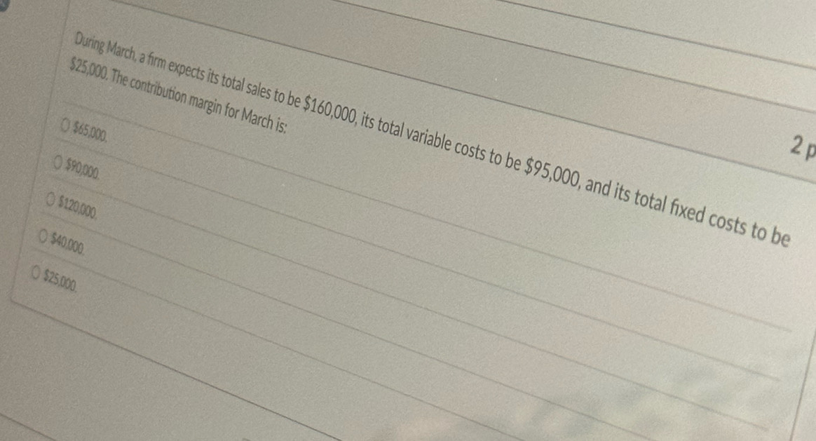 $25,000. The contribution margin for March is
$65,000.
uring March, a firm expects its total sales to be $160,000, its total variable costs to be $95,000, and its total fixed costs to b
2p
$90,000.
$120,000.
$40,000.
$25,000.