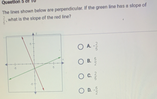 The lines shown below are perpendicular. If the green line has a slope of
 2/5  , what is the slope of the red line?
A. - 2/5 
B.  5/2 
C.  2/5 
D. - 5/2 