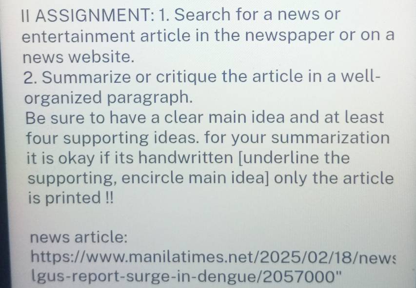 II ASSIGNMENT: 1. Search for a news or 
entertainment article in the newspaper or on a 
news website. 
2. Summarize or critique the article in a well- 
organized paragraph. 
Be sure to have a clear main idea and at least 
four supporting ideas. for your summarization 
it is okay if its handwritten [underline the 
supporting, encircle main idea] only the article 
is printed !! 
news article: 
https://www.manilatimes.net/2025/02/18/news 
lgus-report-surge-in-dengue/2057000"