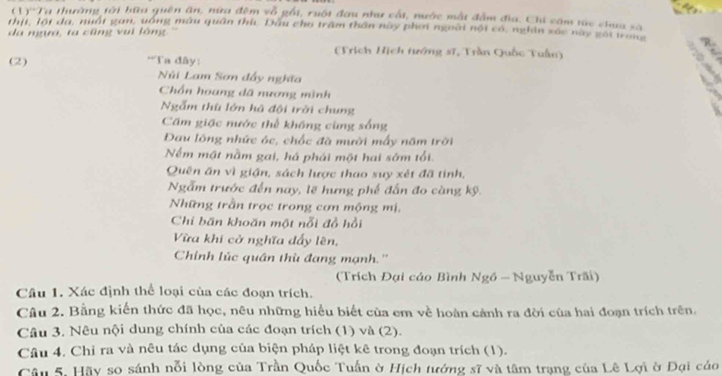 (1)'Ta thường tài bữa quên ăn, nửa đêm vỗ gỗi, ruội đau như cất, nước mắt đầm địa. Chi căm túc chua sà 
thịt, lột đa, nuất gan, uống máu quân thù, Đầu cho trấm thần này phơ ngoài nội có, nghìn xác này gối trong 
da ngựa, ta cũng vui lông '' 
(Trịch Hịch tướng sĩ, Trần Quốc Tuấn) 
(2) **Ta đây: 
Nùi Lam Sơn đẩy nghĩa 
Chổn hoang dã nương mình 
Ngẫm thù lớn há đội trời chung 
Cám giặc nước thể không cùng sống 
Đau lông nhức óc, chốc đà mười mấy năm trời 
Nếm mật nằm gai, há phái một hai sớm tối. 
Quên ăn vì giận, sách lược thao suy xét đã tinh, 
Ngẫm trước đến nay, lẽ hưng phế đấn đo càng kỹ. 
Những trần trọc trong cơn mộng mị, 
Chỉ băn khoăn một nỗi đồ hồi 
Vừa khi cở nghĩa dẩy lên, 
Chính lúc quân thù đang mạnh.'' 
(Trích Đại cáo Bình Ngồ - Nguyễn Trãi) 
Câu 1. Xác định thể loại của các đoạn trích. 
Câu 2. Bằng kiến thức đã học, nêu những hiểu biết của em về hoàn cảnh ra đời của hai đoạn trích trên. 
Câu 3. Nêu nội dung chính của các đoạn trích (1) và (2). 
Câu 4. Chỉ ra và nêu tác dụng của biện pháp liệt kê trong đoạn trích (1). 
Câu 5. Hãy so sánh nỗi lòng của Trần Quốc Tuấn ở Hịch tướng sĩ và tâm trạng của Lê Lợi ở Đại cáo