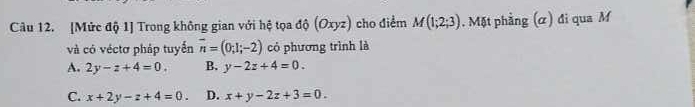 [Mức độ 1] Trong không gian với hệ tọa độ (Oxyz) cho điểm M(1;2;3). Mặt phẳng (α) đi qua M
và có véctơ pháp tuyển overline n=(0;1;-2) có phương trình là
A. 2y-z+4=0. B. y-2z+4=0.
C. x+2y-z+4=0. D. x+y-2z+3=0.